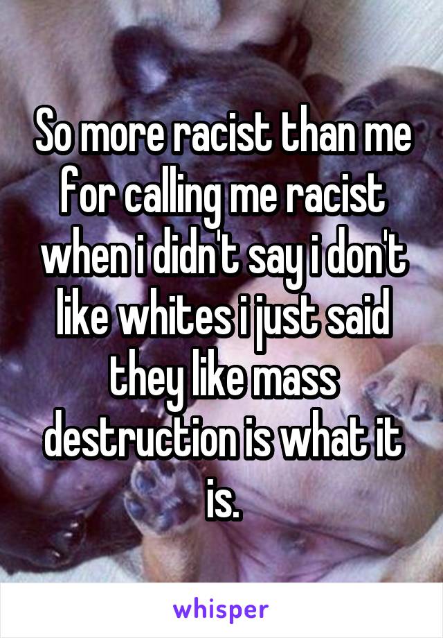 So more racist than me for calling me racist when i didn't say i don't like whites i just said they like mass destruction is what it is.