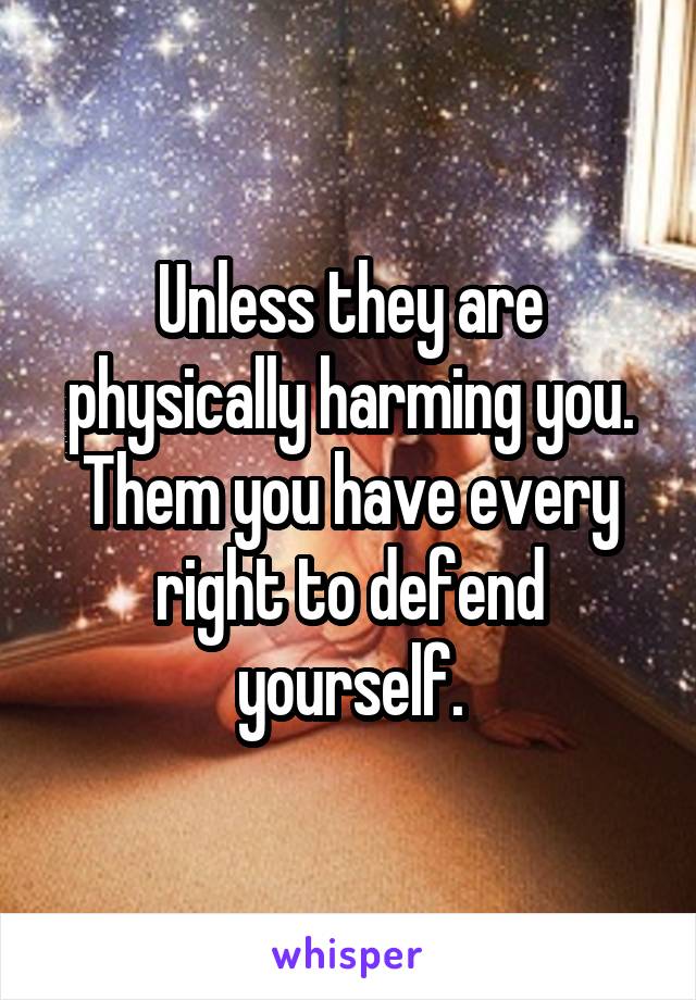 Unless they are physically harming you. Them you have every right to defend yourself.