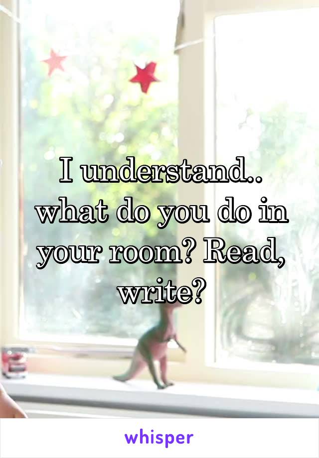I understand.. what do you do in your room? Read, write?