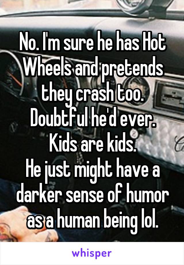 No. I'm sure he has Hot Wheels and pretends they crash too.
Doubtful he'd ever.
Kids are kids.
He just might have a darker sense of humor as a human being lol.