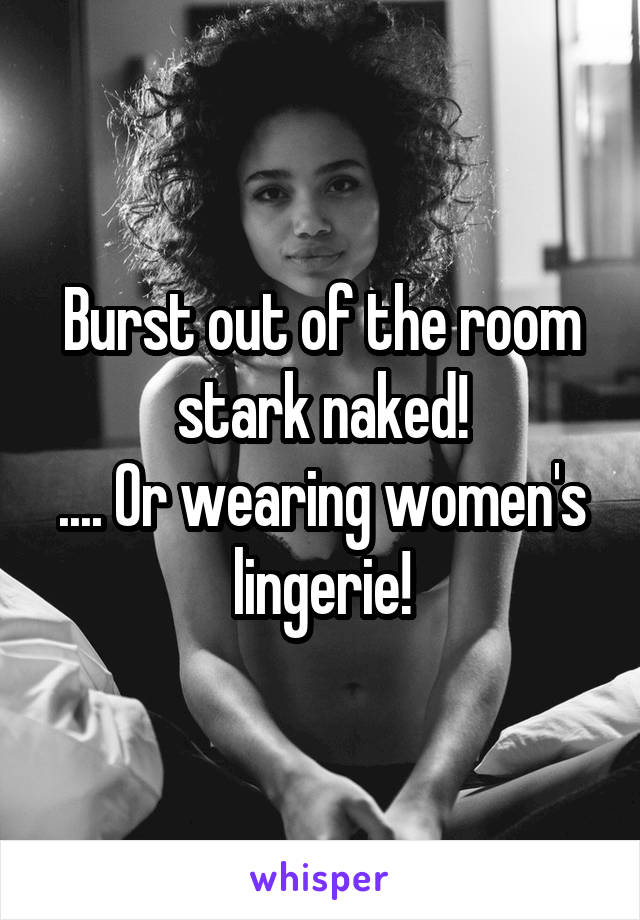 Burst out of the room stark naked!
.... Or wearing women's lingerie!