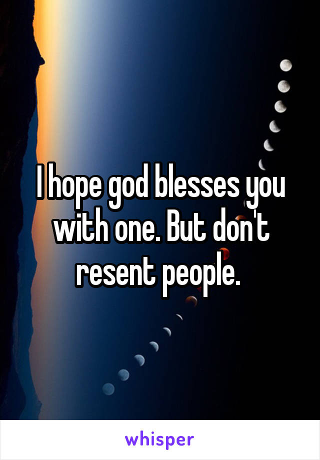 I hope god blesses you with one. But don't resent people. 
