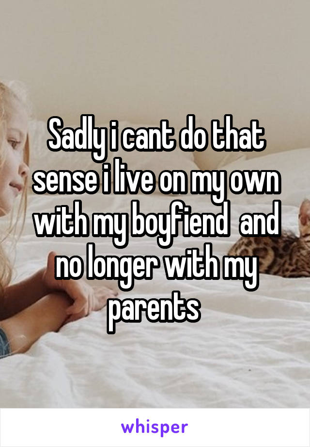 Sadly i cant do that sense i live on my own with my boyfiend  and no longer with my parents 