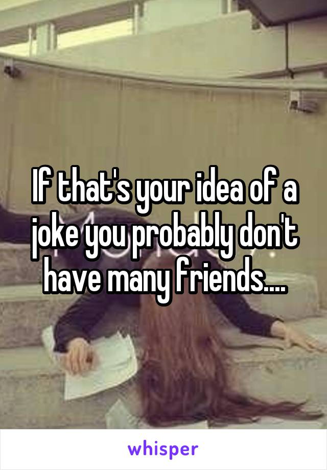 If that's your idea of a joke you probably don't have many friends....