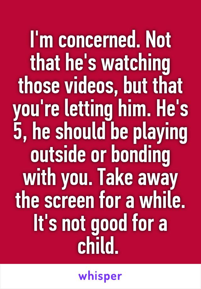 I'm concerned. Not that he's watching those videos, but that you're letting him. He's 5, he should be playing outside or bonding with you. Take away the screen for a while. It's not good for a child. 
