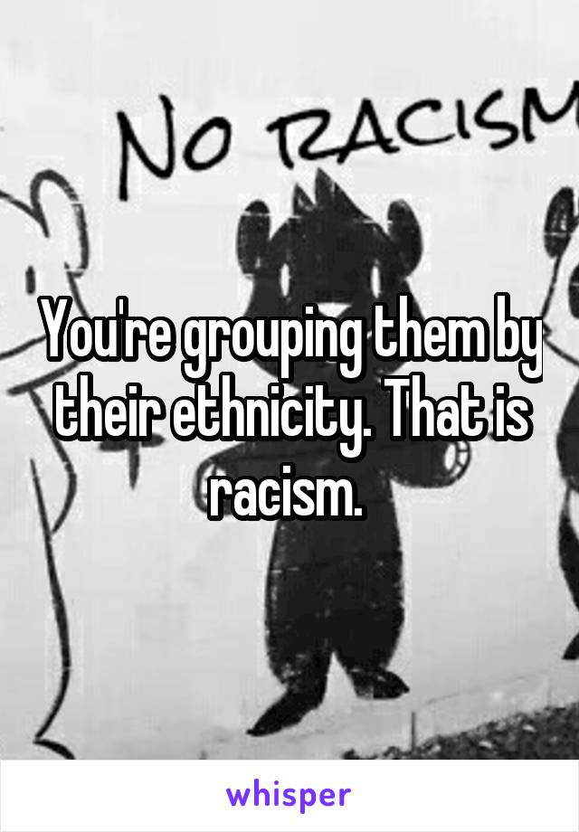 You're grouping them by their ethnicity. That is racism. 