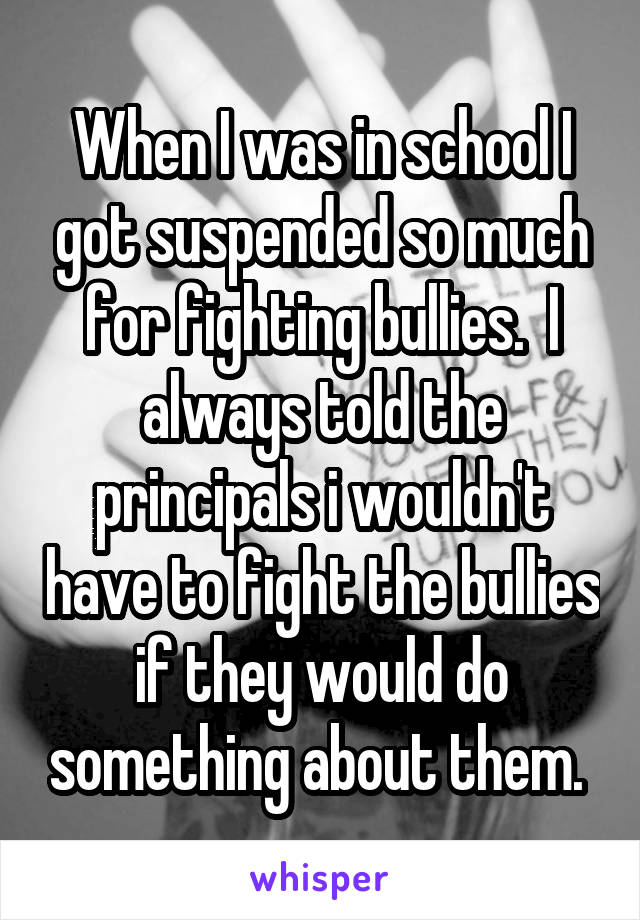 When I was in school I got suspended so much for fighting bullies.  I always told the principals i wouldn't have to fight the bullies if they would do something about them. 