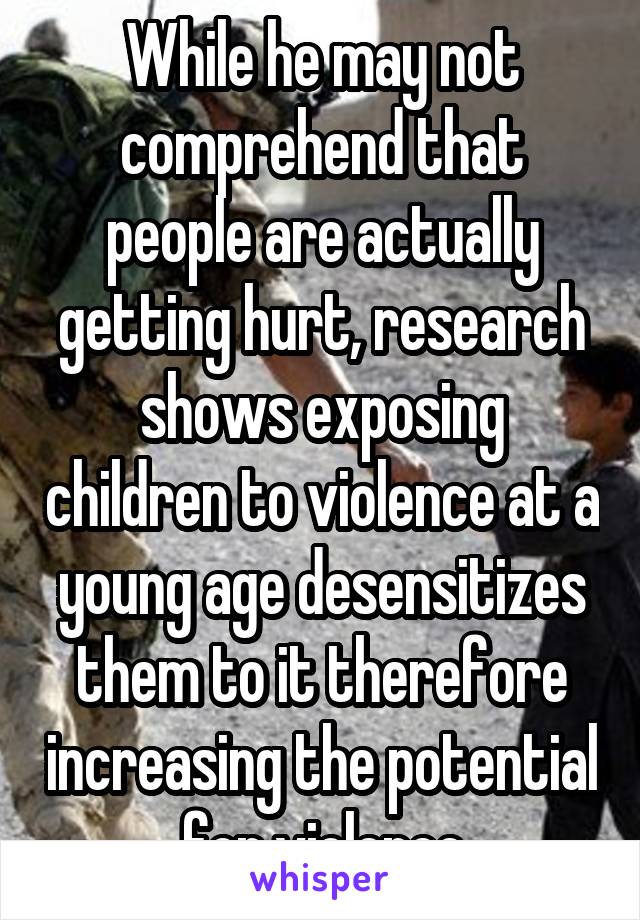 While he may not comprehend that people are actually getting hurt, research shows exposing children to violence at a young age desensitizes them to it therefore increasing the potential for violence