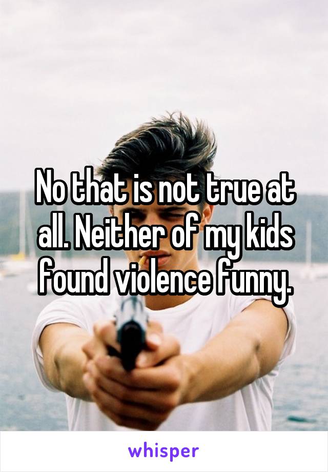 No that is not true at all. Neither of my kids found violence funny.