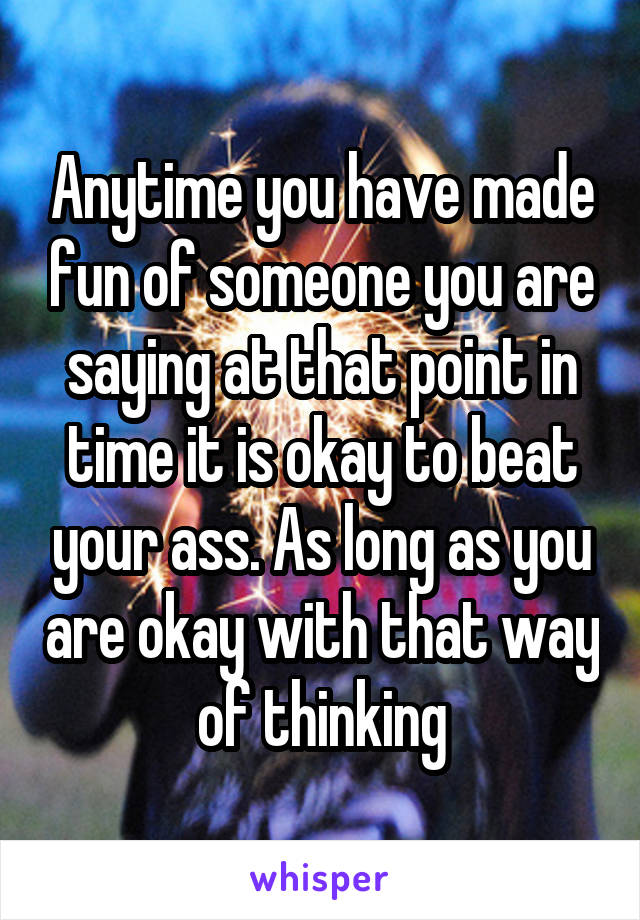 Anytime you have made fun of someone you are saying at that point in time it is okay to beat your ass. As long as you are okay with that way of thinking