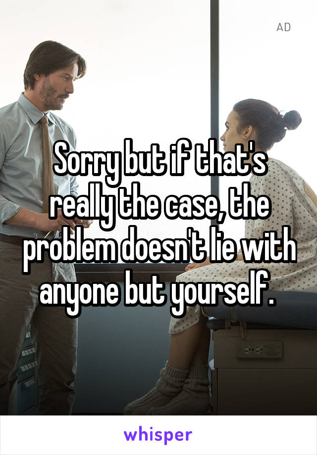 Sorry but if that's really the case, the problem doesn't lie with anyone but yourself. 