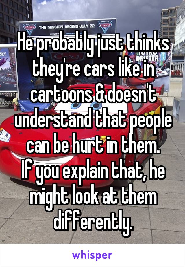 He probably just thinks they're cars like in cartoons & doesn't understand that people can be hurt in them.
If you explain that, he might look at them differently.