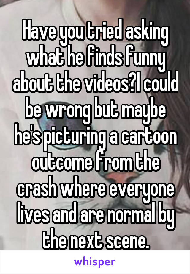 Have you tried asking what he finds funny about the videos?I could be wrong but maybe he's picturing a cartoon outcome from the crash where everyone lives and are normal by the next scene.
