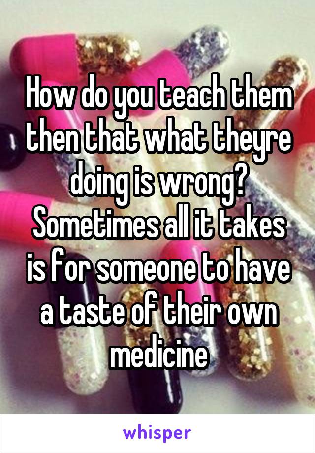 How do you teach them then that what theyre doing is wrong? Sometimes all it takes is for someone to have a taste of their own medicine