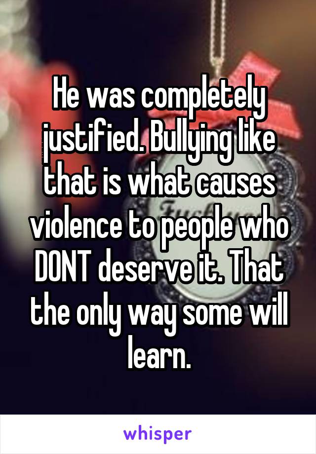 He was completely justified. Bullying like that is what causes violence to people who DONT deserve it. That the only way some will learn.