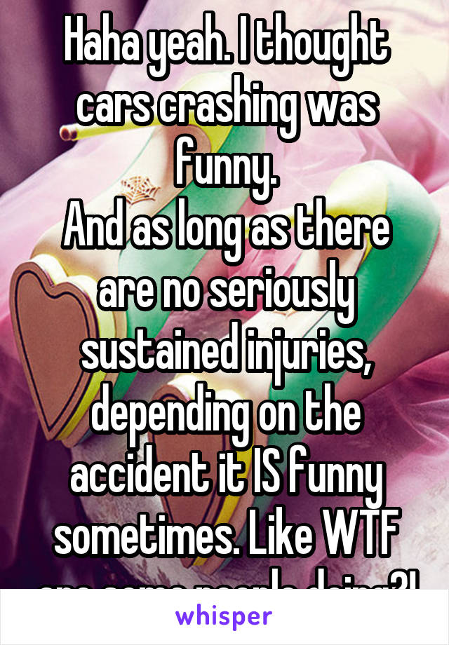 Haha yeah. I thought cars crashing was funny.
And as long as there are no seriously sustained injuries, depending on the accident it IS funny sometimes. Like WTF are some people doing?!