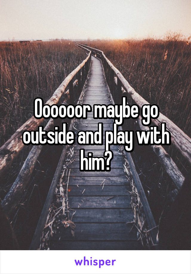 Oooooor maybe go outside and play with him?