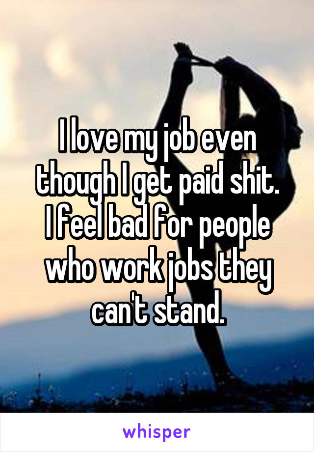 I love my job even though I get paid shit.
I feel bad for people who work jobs they can't stand.