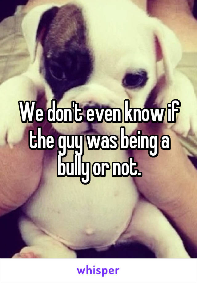 We don't even know if the guy was being a bully or not.