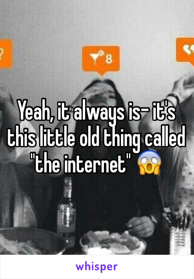 Yeah, it always is- it's this little old thing called "the internet" 😱