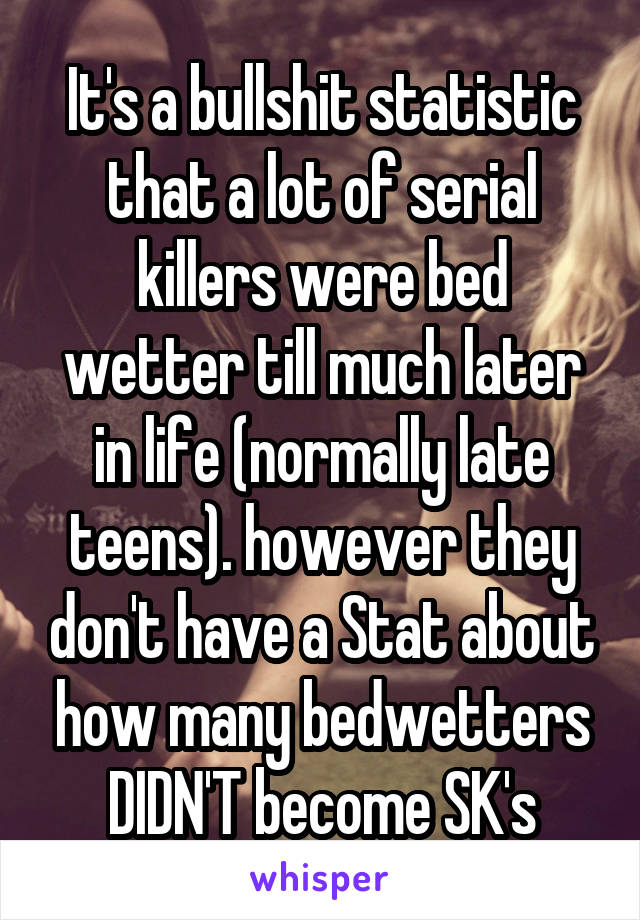 It's a bullshit statistic that a lot of serial killers were bed wetter till much later in life (normally late teens). however they don't have a Stat about how many bedwetters DIDN'T become SK's