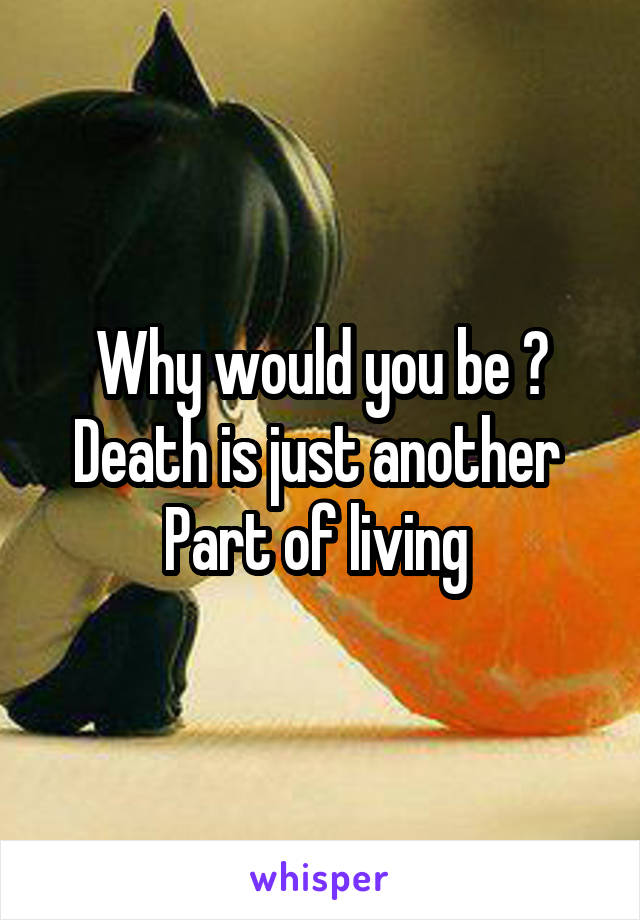 Why would you be ? Death is just another 
Part of living 