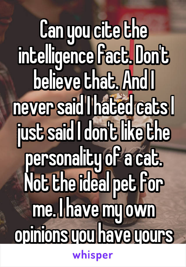 Can you cite the intelligence fact. Don't believe that. And I never said I hated cats I just said I don't like the personality of a cat. Not the ideal pet for me. I have my own opinions you have yours