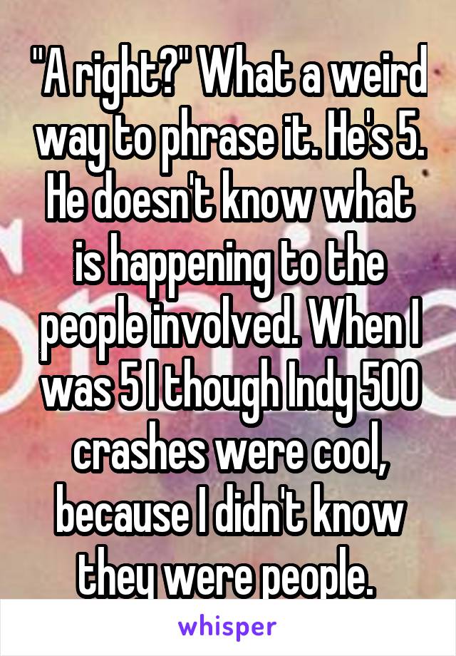 "A right?" What a weird way to phrase it. He's 5. He doesn't know what is happening to the people involved. When I was 5 I though Indy 500 crashes were cool, because I didn't know they were people. 