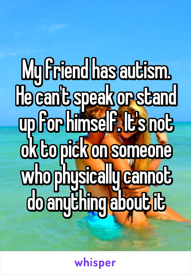 My friend has autism. He can't speak or stand up for himself. It's not ok to pick on someone who physically cannot do anything about it