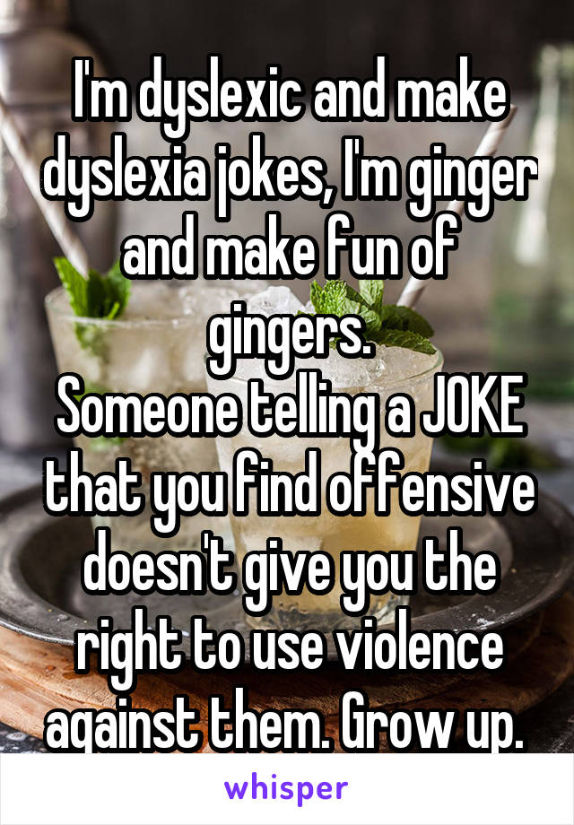 I'm dyslexic and make dyslexia jokes, I'm ginger and make fun of gingers.
Someone telling a JOKE that you find offensive doesn't give you the right to use violence against them. Grow up. 