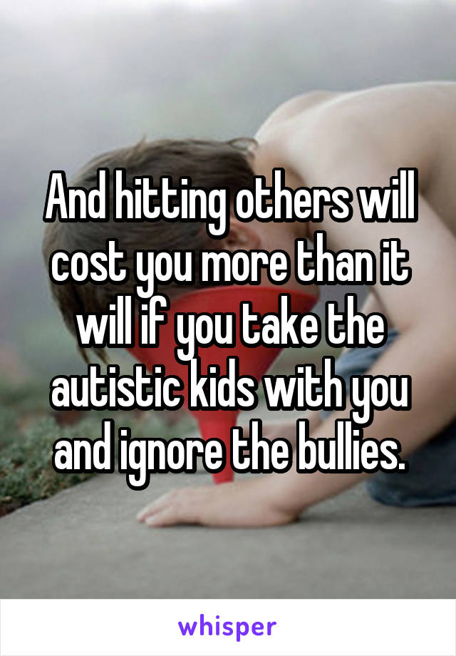 And hitting others will cost you more than it will if you take the autistic kids with you and ignore the bullies.