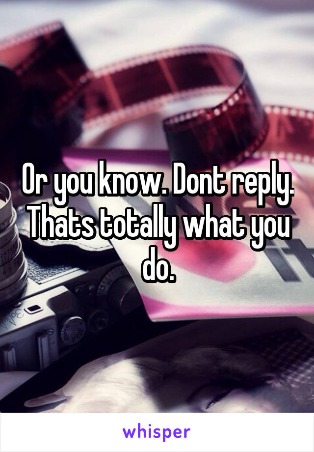 Or you know. Dont reply. Thats totally what you do.