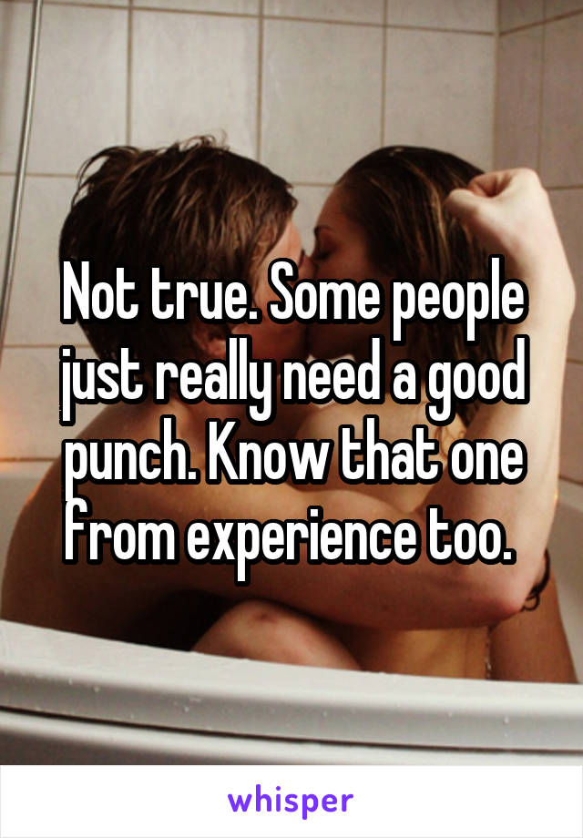 Not true. Some people just really need a good punch. Know that one from experience too. 