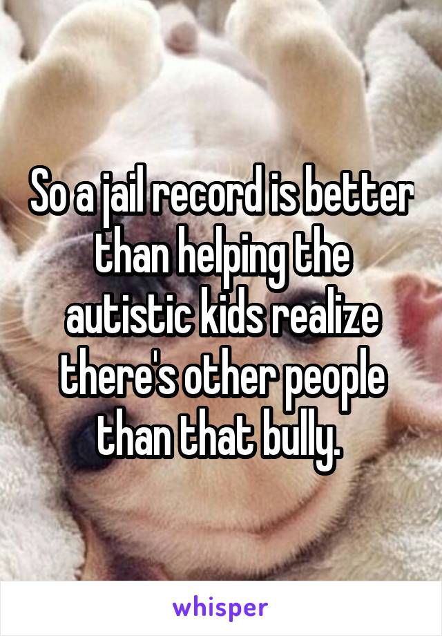 So a jail record is better than helping the autistic kids realize there's other people than that bully. 