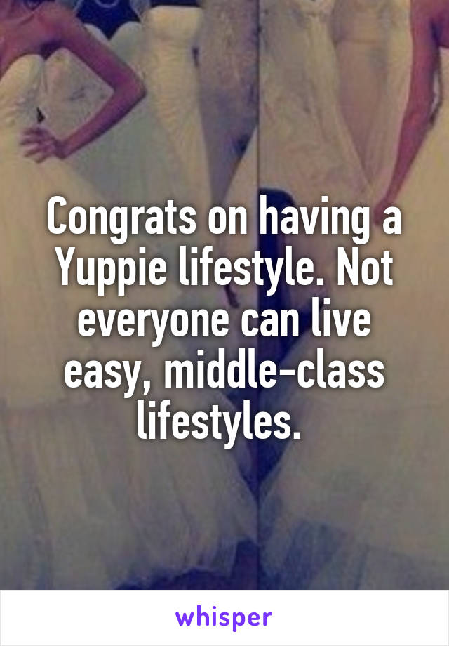 Congrats on having a Yuppie lifestyle. Not everyone can live easy, middle-class lifestyles. 