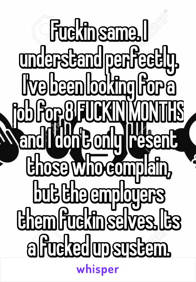 Fuckin same. I understand perfectly. I've been looking for a job for 8 FUCKIN MONTHS and I don't only  resent those who complain, but the employers them fuckin selves. Its a fucked up system.