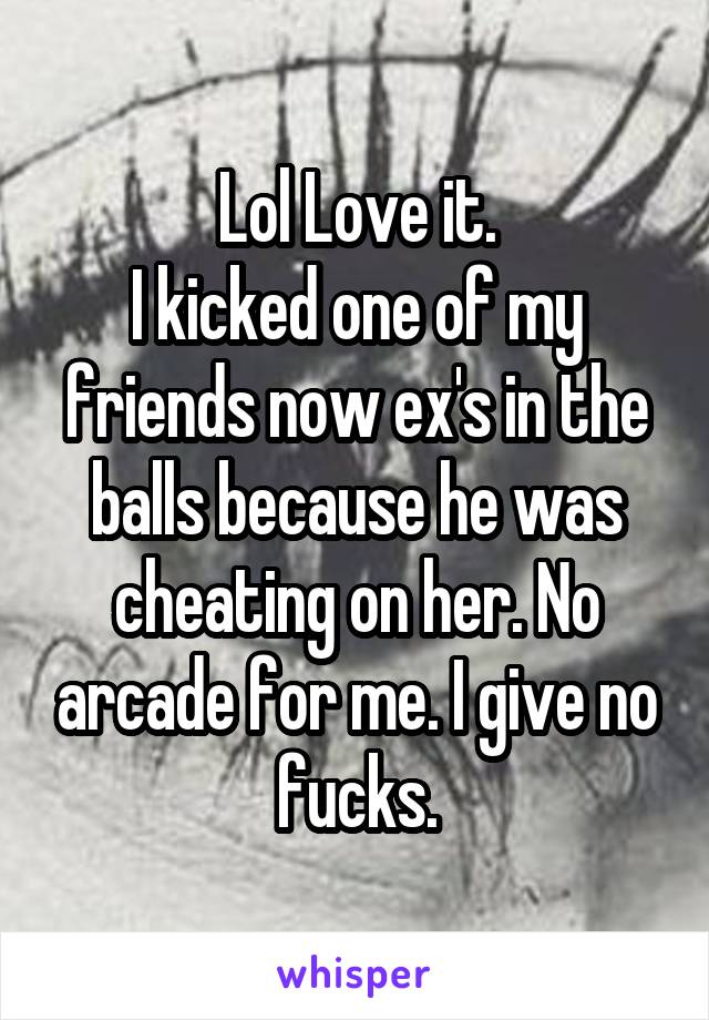 Lol Love it.
I kicked one of my friends now ex's in the balls because he was cheating on her. No arcade for me. I give no fucks.