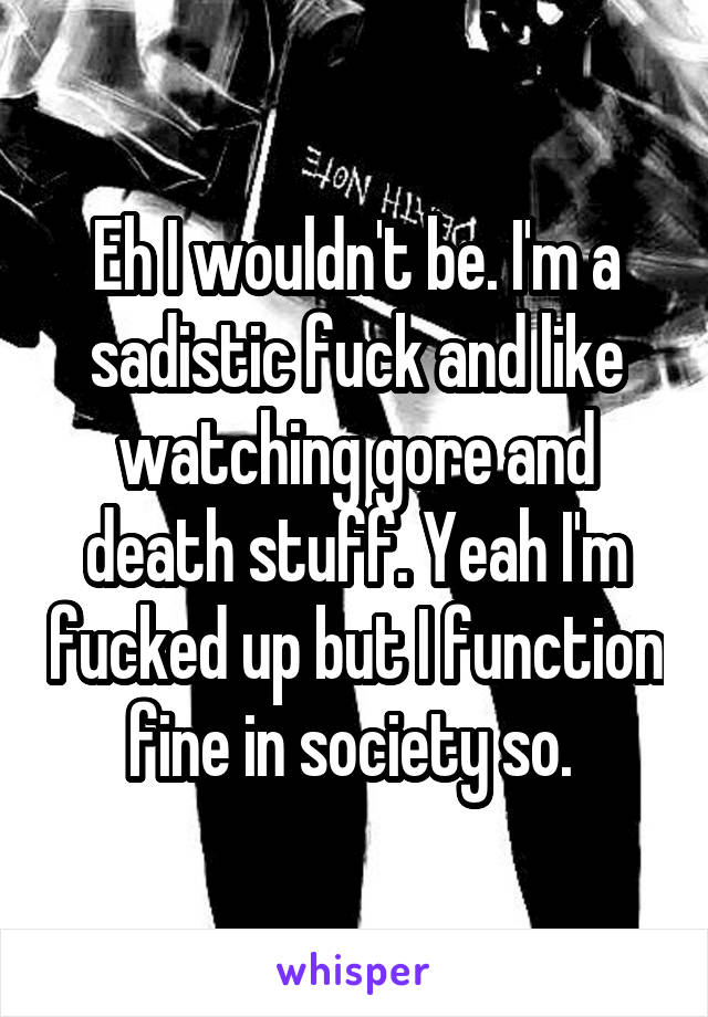 Eh I wouldn't be. I'm a sadistic fuck and like watching gore and death stuff. Yeah I'm fucked up but I function fine in society so. 