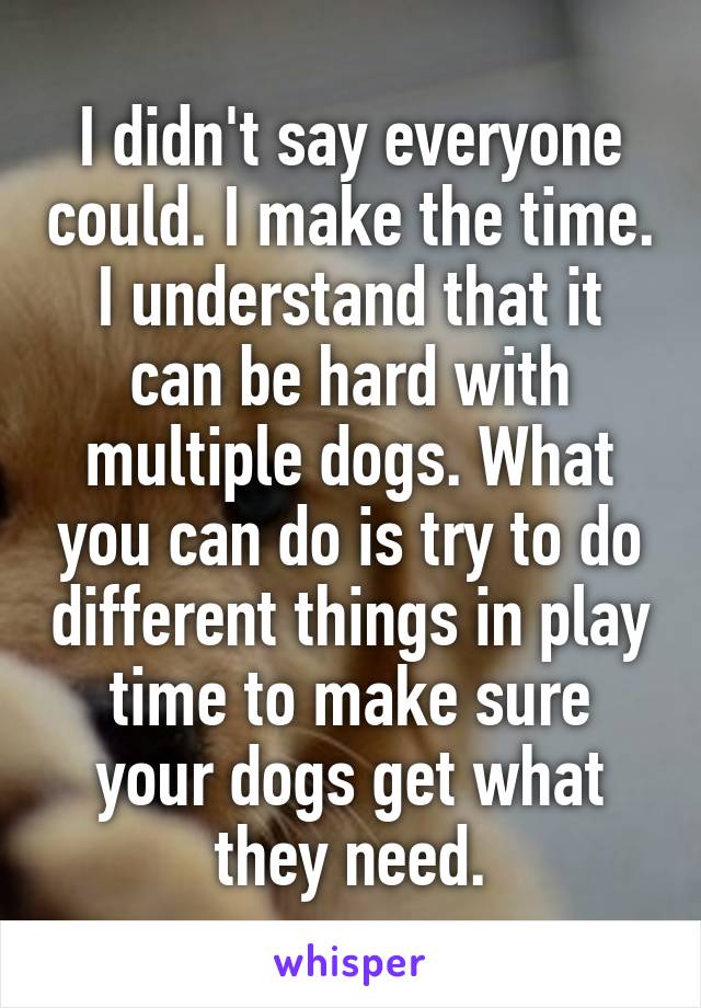 I didn't say everyone could. I make the time. I understand that it can be hard with multiple dogs. What you can do is try to do different things in play time to make sure your dogs get what they need.