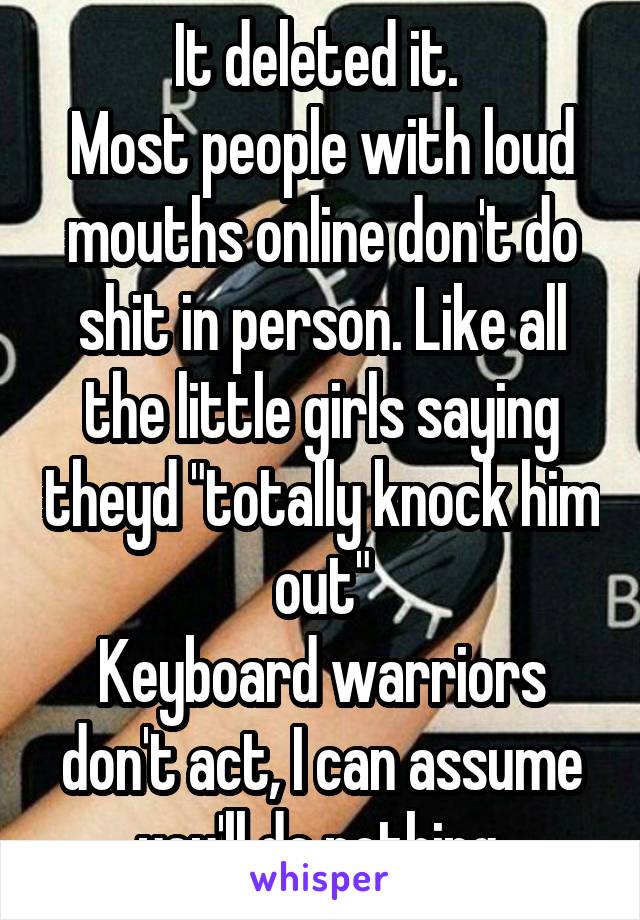 It deleted it. 
Most people with loud mouths online don't do shit in person. Like all the little girls saying theyd "totally knock him out"
Keyboard warriors don't act, I can assume you'll do nothing.