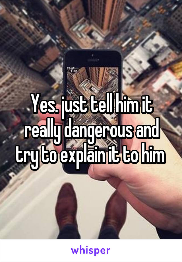 Yes. just tell him it really dangerous and try to explain it to him 