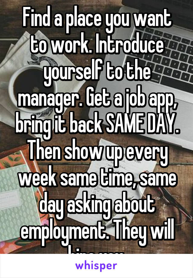 Find a place you want to work. Introduce yourself to the manager. Get a job app, bring it back SAME DAY. Then show up every week same time, same day asking about employment. They will hire you.