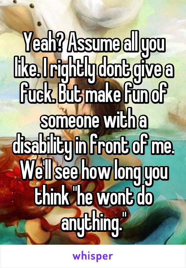 Yeah? Assume all you like. I rightly dont give a fuck. But make fun of someone with a disability in front of me. We'll see how long you think "he wont do anything."