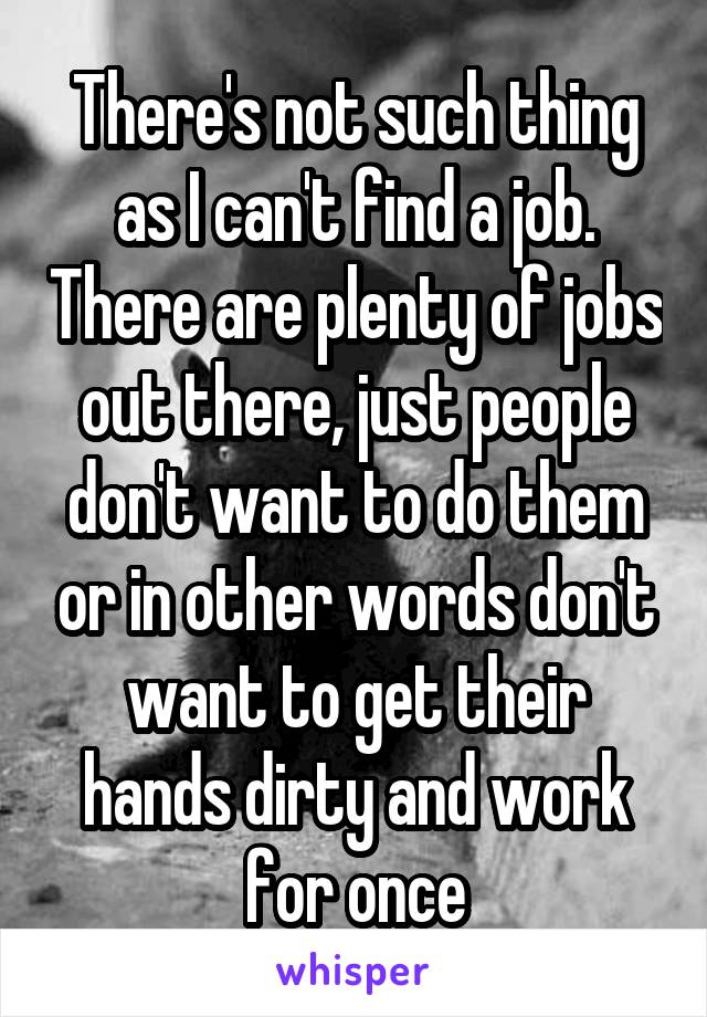 There's not such thing as I can't find a job. There are plenty of jobs out there, just people don't want to do them or in other words don't want to get their hands dirty and work for once