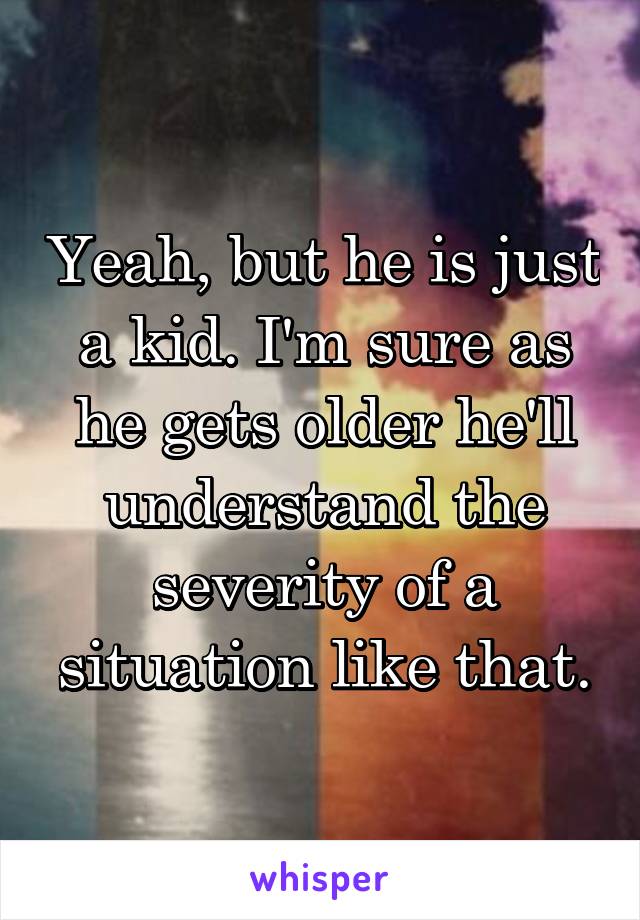 Yeah, but he is just a kid. I'm sure as he gets older he'll understand the severity of a situation like that.