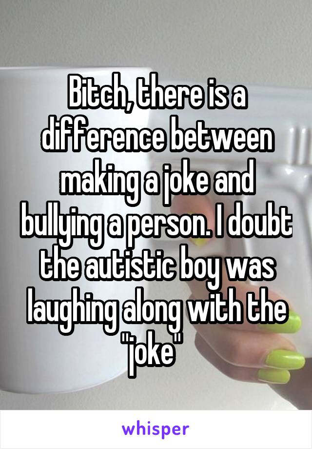 Bitch, there is a difference between making a joke and bullying a person. I doubt the autistic boy was laughing along with the "joke"  