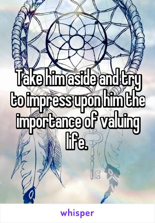  Take him aside and try to impress upon him the importance of valuing life. 