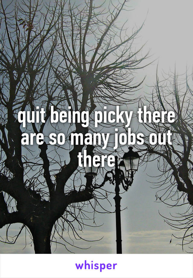 quit being picky there are so many jobs out there