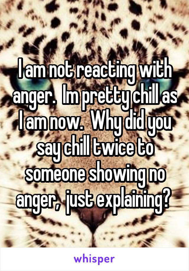 I am not reacting with anger.  Im pretty chill as I am now.  Why did you say chill twice to someone showing no anger,  just explaining? 