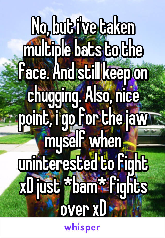 No, but i've taken multiple bats to the face. And still keep on chugging. Also, nice point, i go for the jaw myself when uninterested to fight xD just *bam* fights over xD